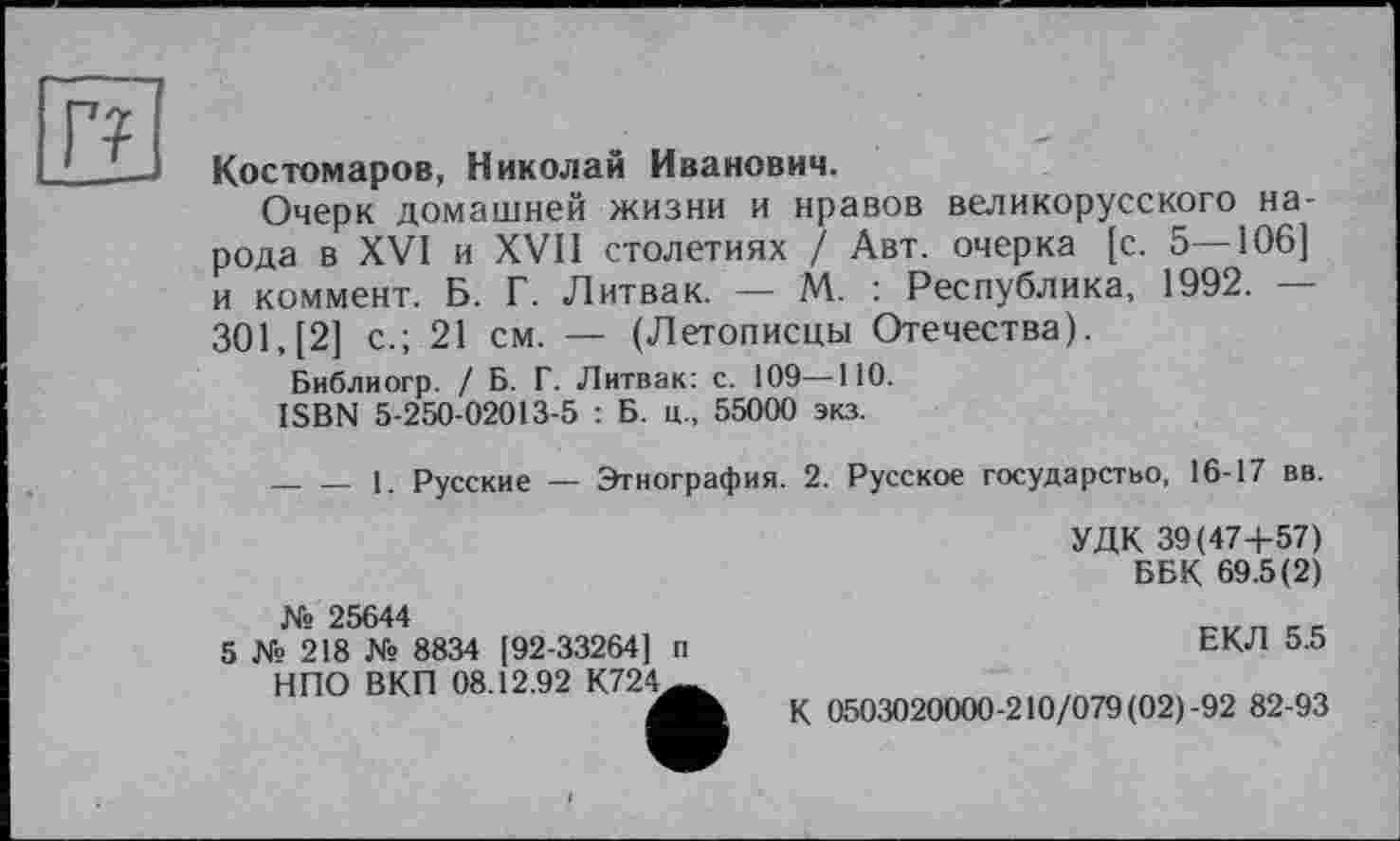 ﻿г?
Костомаров, Николай Иванович.
Очерк домашней жизни и нравов великорусского народа в XVI и XVII столетиях / Авт. очерка [с. 5—106] и коммент. Б. Г. Литвак. — М. : Республика, 1992. — 301,(2] с.; 21 см. — (Летописцы Отечества).
Библиогр. / Б. Г. Литвак: с. 109—НО.
ISBN 5-250-02013-5 : Б. ц., 55000 экз.
------1. Русские — Этнография. 2. Русское государство, 16-17 вв.
№ 25644
5 № 218 № 8834 [92-33264] п НПО ВКП 08.12.92 К724^
УДК 39(47+57)
ББК 69.5(2)
ЕКЛ 5.5
К 0503020000-210/079 (02)-92 82-93